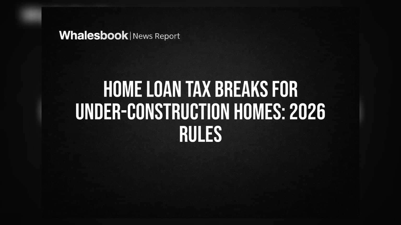 Home Loan Tax Breaks for Under-Construction Homes: 2026 Rules