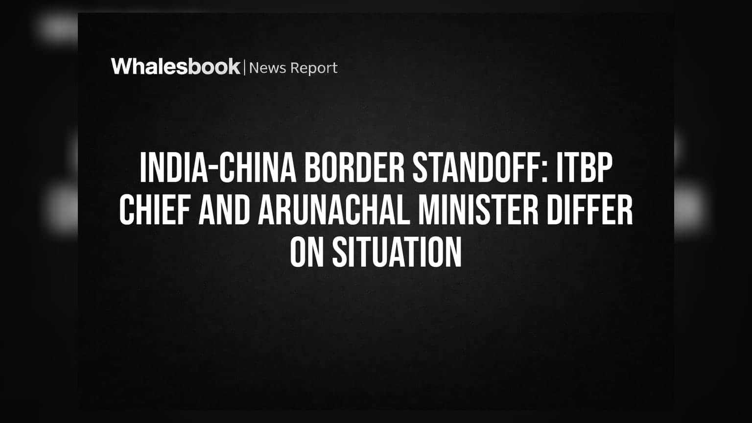 India-China Border Standoff: ITBP ચીફ અને અરુણાચલના મંત્રીના નિવેદનોમાં વિરોધાભાસ