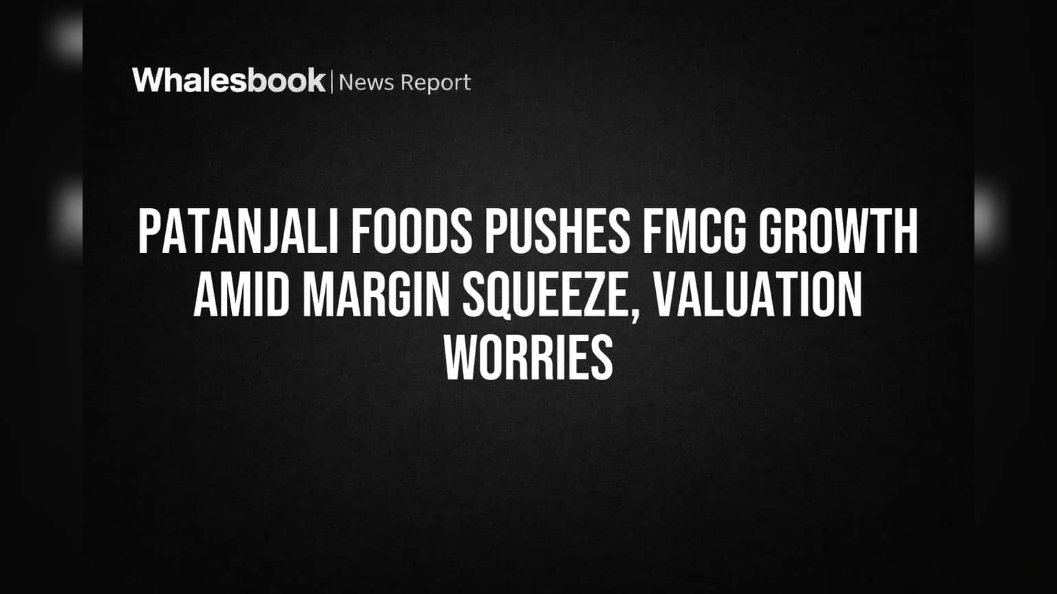 Patanjali Foods Pushes FMCG Growth Amid Margin Squeeze, Valuation Worries
