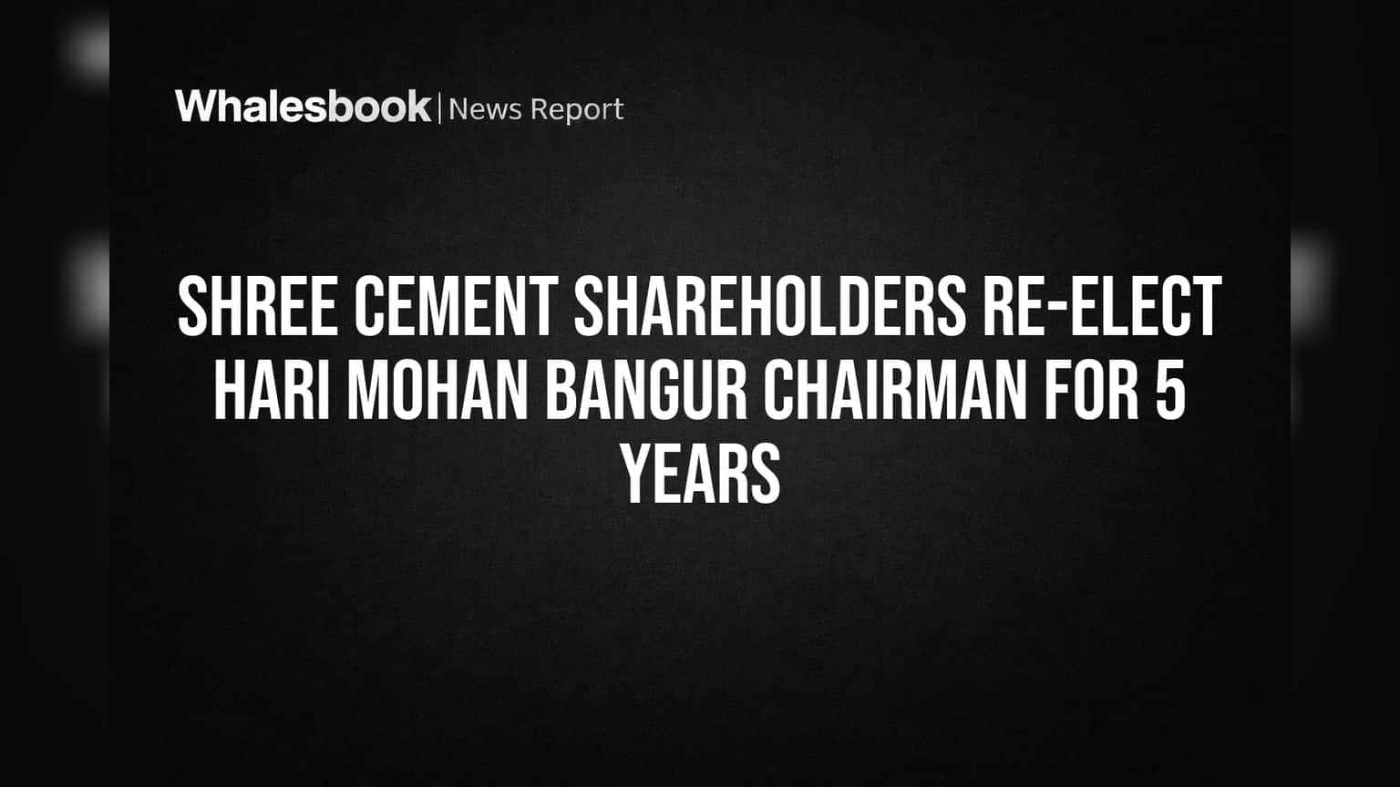 Shree Cement Shareholders Re-elect Hari Mohan Bangur Chairman for 5 Years