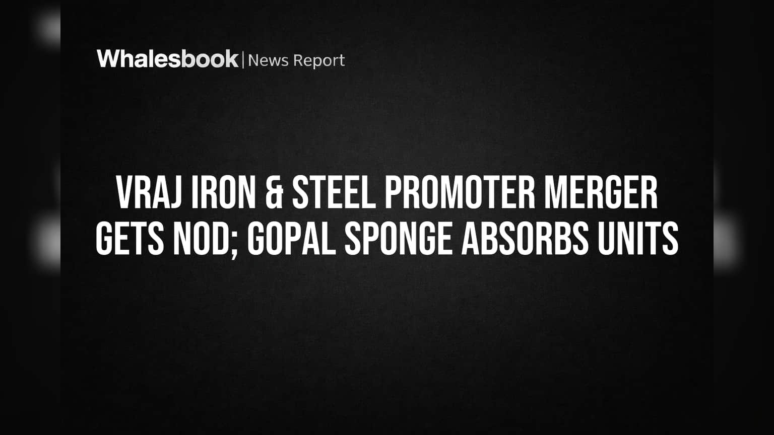 VRAJ Iron & Steel Promoter Merger Gets Nod; Gopal Sponge Absorbs Units