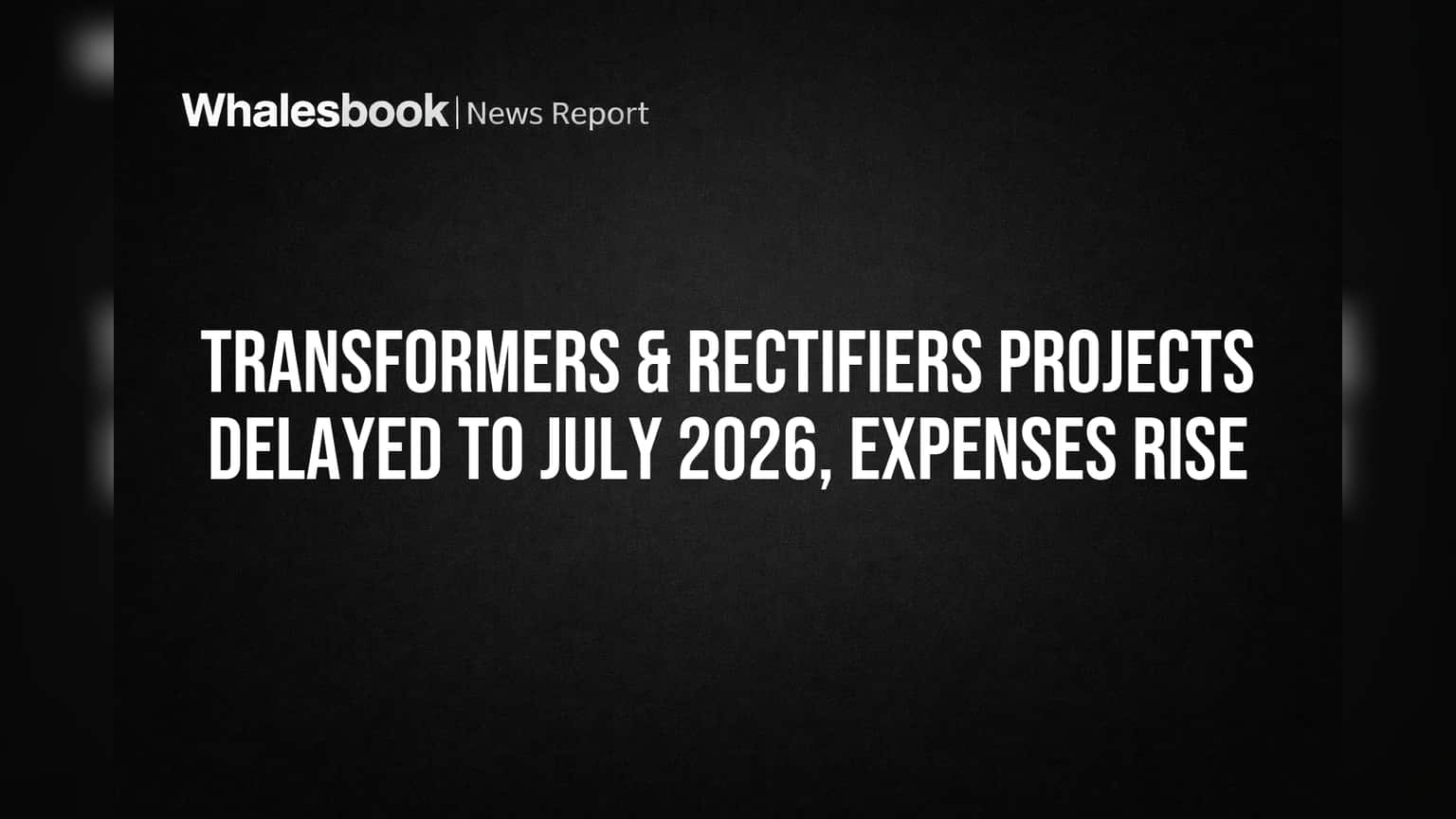 Transformers & Rectifiers Projects Delayed to July 2026, Expenses Rise