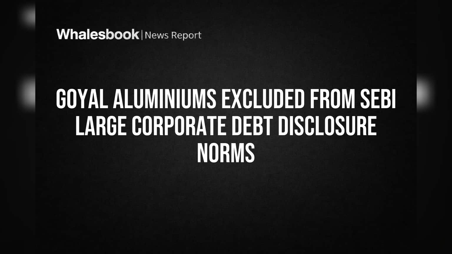 Goyal Aluminiums Exempt from SEBI Large Corporate Debt Rules