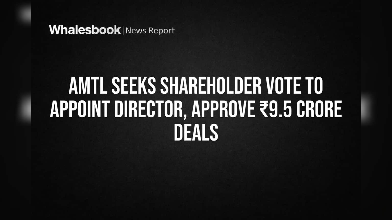 AMTL Seeks Shareholder Vote to Appoint Director, Approve ₹9.5 Crore Deals