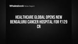 HealthCare Global Opens New Bengaluru Cancer Hospital for ₹129 Cr